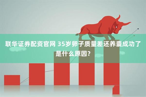 联华证券配资官网 35岁卵子质量差还养囊成功了是什么原因？