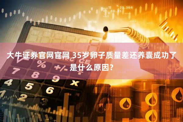大牛证券官网官网 35岁卵子质量差还养囊成功了是什么原因？