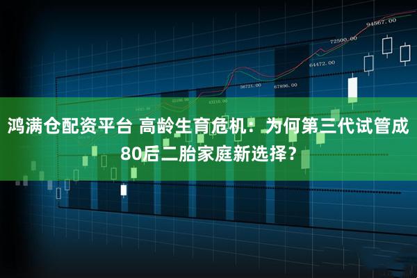 鸿满仓配资平台 高龄生育危机：为何第三代试管成80后二胎家庭新选择？