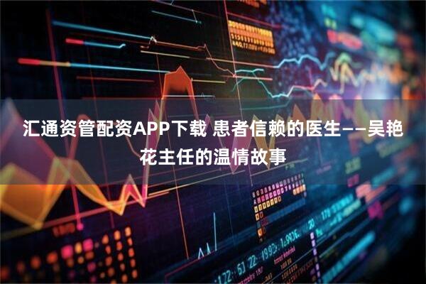 汇通资管配资APP下载 患者信赖的医生——吴艳花主任的温情故事