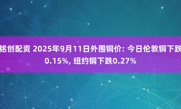 铭创配资 2025年9月11日外围铜价: 今日伦敦铜下跌0.15%, 纽约铜下跌0.27%