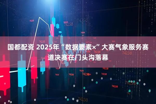 国都配资 2025年“数据要素×”大赛气象服务赛道决赛在门头沟落幕