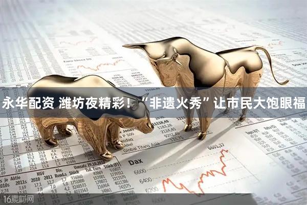 永华配资 潍坊夜精彩！“非遗火秀”让市民大饱眼福