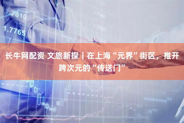 长牛网配资 文旅新探｜在上海“元界”街区，推开跨次元的“传送门”