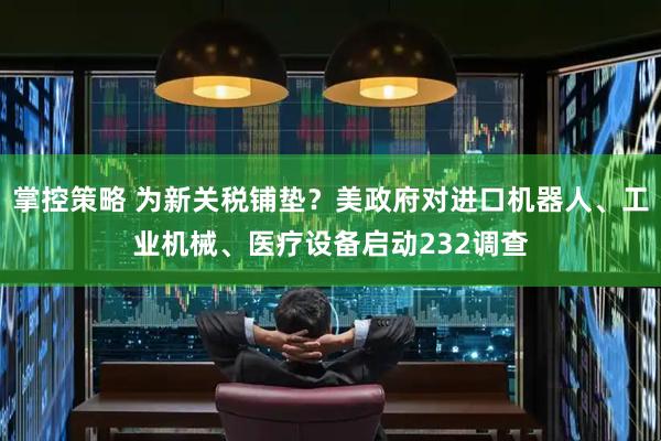 掌控策略 为新关税铺垫？美政府对进口机器人、工业机械、医疗设备启动232调查