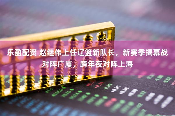 乐盈配资 赵继伟上任辽篮新队长，新赛季揭幕战对阵广厦，跨年夜对阵上海