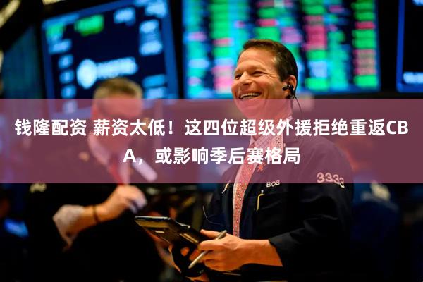 钱隆配资 薪资太低！这四位超级外援拒绝重返CBA，或影响季后赛格局