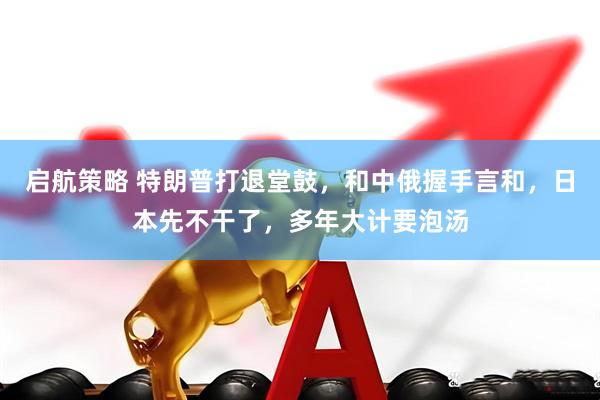 启航策略 特朗普打退堂鼓，和中俄握手言和，日本先不干了，多年大计要泡汤