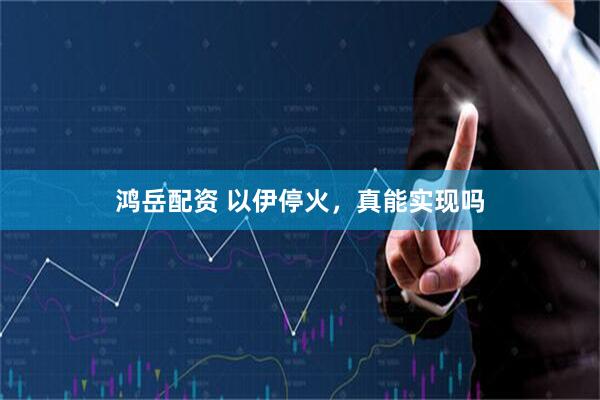 鸿岳配资 以伊停火，真能实现吗