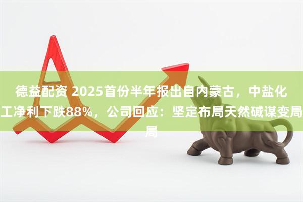 德益配资 2025首份半年报出自内蒙古，中盐化工净利下跌88%，公司回应：坚定布局天然碱谋变局