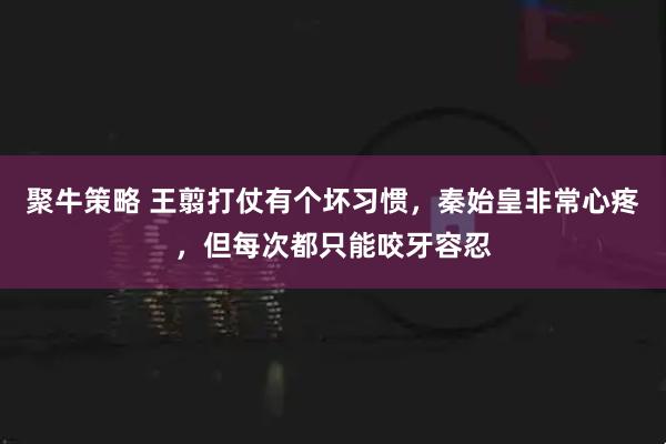 聚牛策略 王翦打仗有个坏习惯，秦始皇非常心疼，但每次都只能咬牙容忍