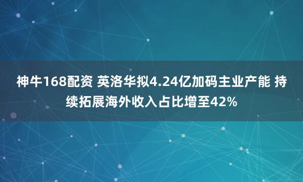 神牛168配资 英洛华拟4.24亿加码主业产能 持续拓展海外收入占比增至42%